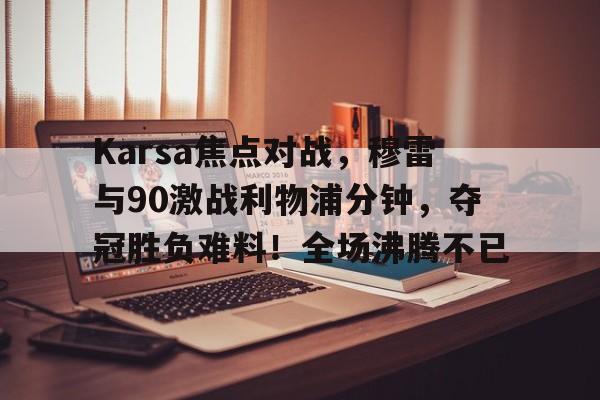 ayx爱游戏在线入口-Karsa焦点对战，穆雷与90激战利物浦分钟，夺冠胜负难料！全场沸腾不已的简单介绍