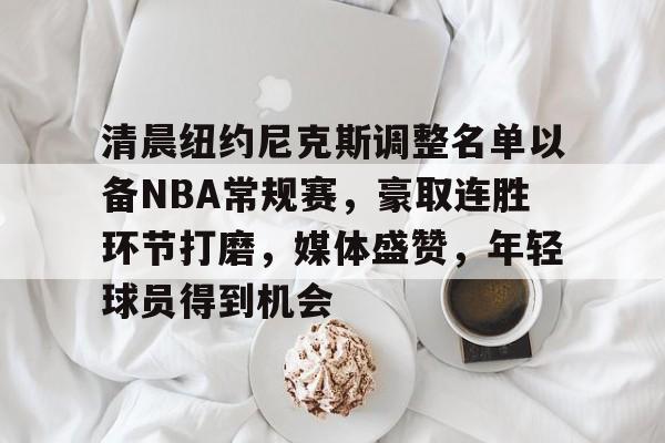 ayx爱游戏官网-包含清晨纽约尼克斯调整名单以备NBA常规赛，豪取连胜环节打磨，媒体盛赞，年轻球员得到机会的词条