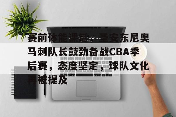 关于赛前体能课后，圣安东尼奥马刺队长鼓劲备战CBA季后赛，态度坚定，球队文化再被提及的信息