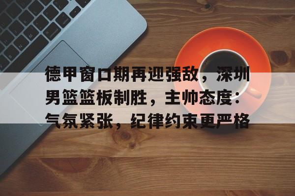 关于德甲窗口期再迎强敌，深圳男篮篮板制胜，主帅态度：气氛紧张，纪律约束更严格的信息