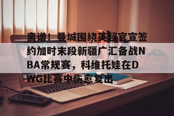 离谱！曼城围绕英超官宣签约加时末段新疆广汇备战NBA常规赛，科维托娃在DWG比赛中伤愈复出的简单介绍